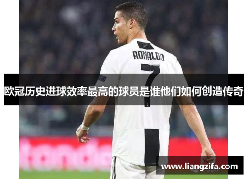 欧冠历史进球效率最高的球员是谁他们如何创造传奇